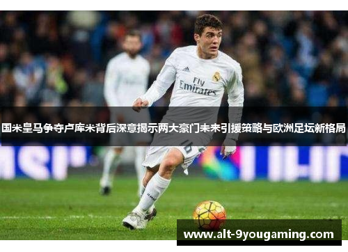 国米皇马争夺卢库米背后深意揭示两大豪门未来引援策略与欧洲足坛新格局