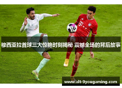 穆西亚拉首球三大惊艳时刻揭秘 震撼全场的背后故事