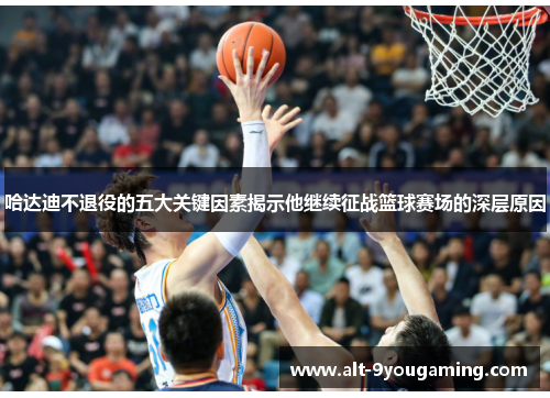 哈达迪不退役的五大关键因素揭示他继续征战篮球赛场的深层原因