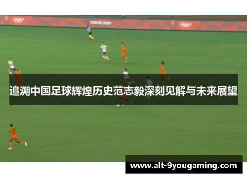 追溯中国足球辉煌历史范志毅深刻见解与未来展望